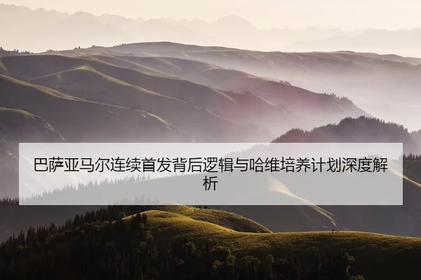 巴萨亚马尔连续首发背后逻辑与哈维培养计划深度解析