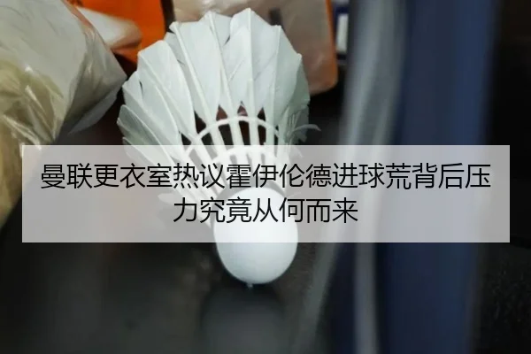 曼联更衣室热议霍伊伦德进球荒背后压力究竟从何而来