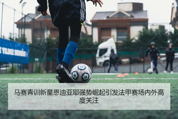 马赛青训新星恩迪亚耶强势崛起引发法甲赛场内外高度关注