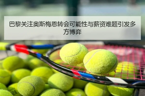 巴黎关注奥斯梅恩转会可能性与薪资难题引发多方博弈
