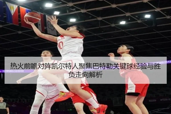 热火前瞻对阵凯尔特人聚焦巴特勒关键球经验与胜负走向解析