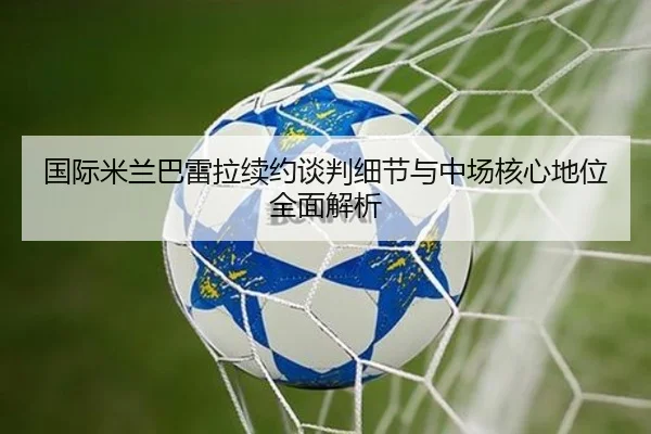 国际米兰巴雷拉续约谈判细节与中场核心地位全面解析