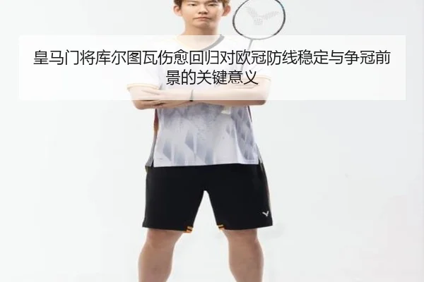 皇马门将库尔图瓦伤愈回归对欧冠防线稳定与争冠前景的关键意义
