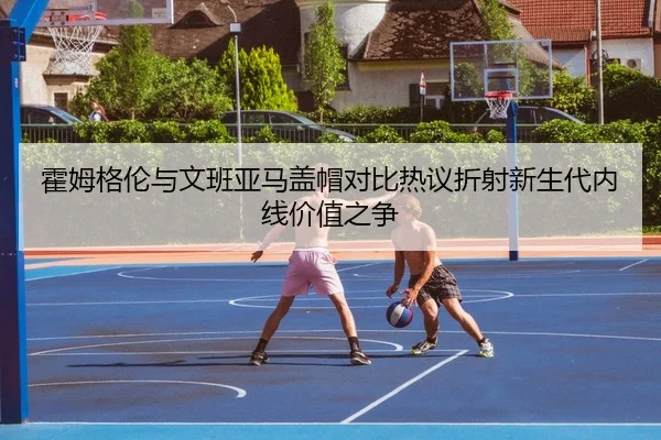 霍姆格伦与文班亚马盖帽对比热议折射新生代内线价值之争