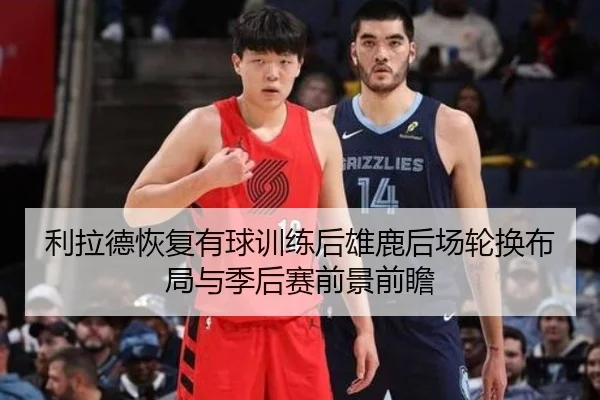 利拉德恢复有球训练后雄鹿后场轮换布局与季后赛前景前瞻