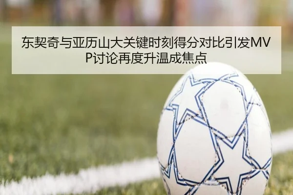 东契奇与亚历山大关键时刻得分对比引发MVP讨论再度升温成焦点