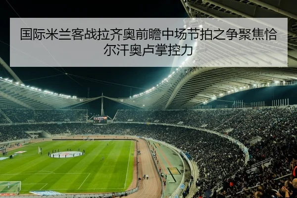 国际米兰客战拉齐奥前瞻中场节拍之争聚焦恰尔汗奥卢掌控力